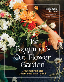 The Beginner's Cut Flower Garden: Grow, Nourish, and Create Bliss Year-Round