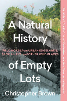 A Natural History of Empty Lots: Field Notes from Urban Edgelands, Back Alleys, and Other Wild Places