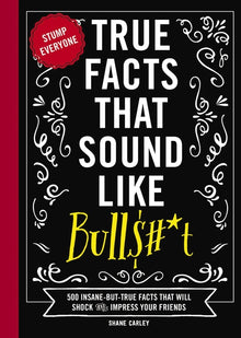 True Facts That Sound Like Bull$#*t: 500 Insane-But-True Facts That Will Shock and Impress Your Friends
