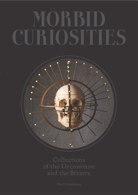 Morbid Curiosities: Collections of the Uncommon and the Bizarre (Skulls, Mummified Body Parts, Taxidermy and More, Remarkable, Curious, Macabre Collec