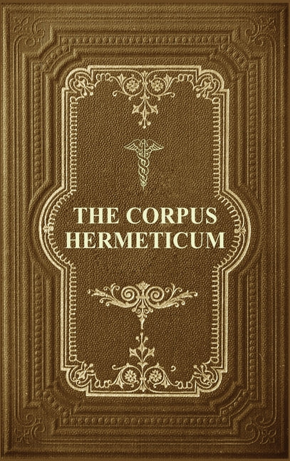 The Corpus Hermeticum: Initiation Into Hermetics, The Hermetica Of Hermes Trismegistus