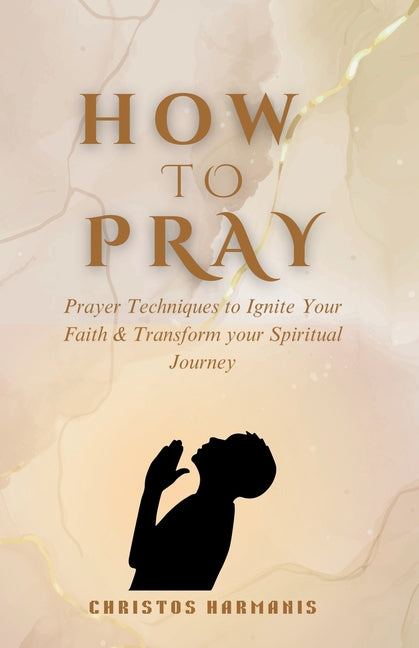 How to Pray: Prayer Techniques to Ignite Your Faith and Transform Your Spiritual Journey
