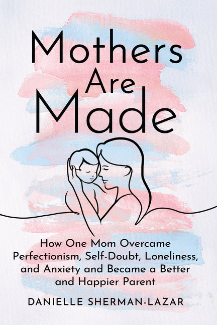 Mothers Are Made: How One Mom Overcame Perfectionism, Self-Doubt, Loneliness, and Anxiety and Became a Better and Happier Parent