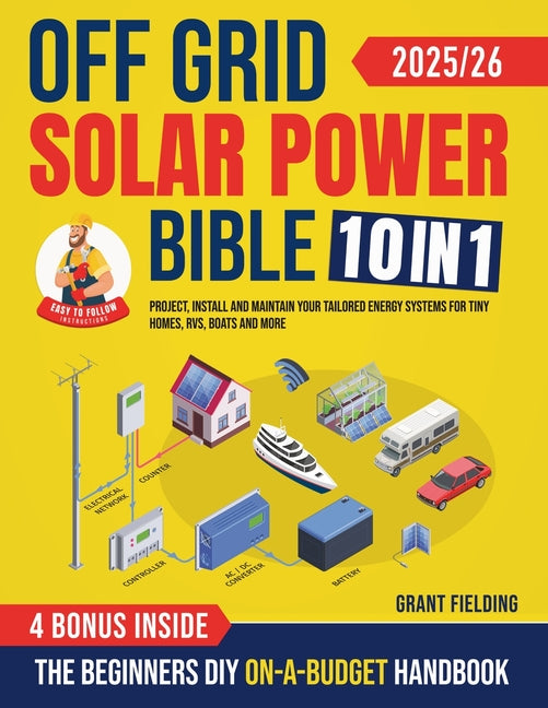 Off Grid Solar Power Bible: [10 in 1] The Beginners DIY On-A-Budget Handbook to Project, Install and Maintain Your Tailored Energy Systems for Tiny Ho